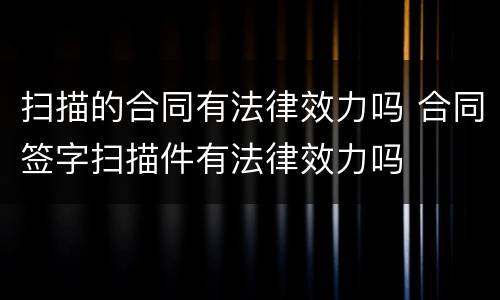 扫描的合同有法律效力吗 合同签字扫描件有法律效力吗