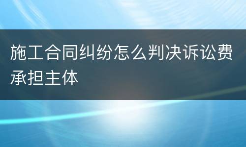 施工合同纠纷怎么判决诉讼费承担主体