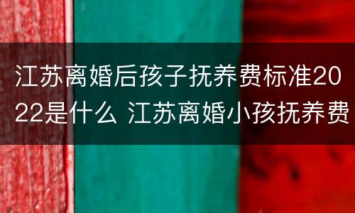 江苏离婚后孩子抚养费标准2022是什么 江苏离婚小孩抚养费标准