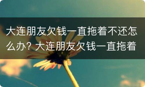 大连朋友欠钱一直拖着不还怎么办? 大连朋友欠钱一直拖着不还怎么办理