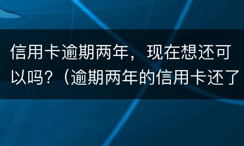 信用卡逾期两年，现在想还可以吗?（逾期两年的信用卡还了还可以用吗）