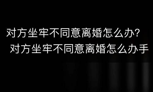 对方坐牢不同意离婚怎么办？ 对方坐牢不同意离婚怎么办手续