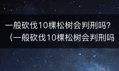 一般砍伐10棵松树会判刑吗？（一般砍伐10棵松树会判刑吗为什么）