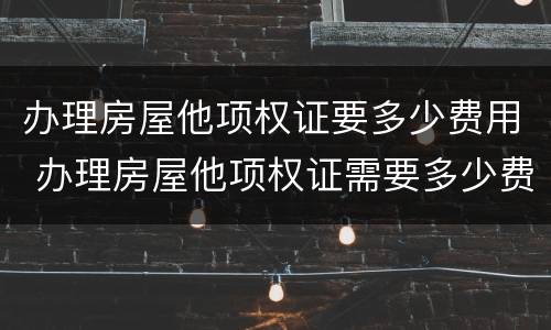 办理房屋他项权证要多少费用 办理房屋他项权证需要多少费用
