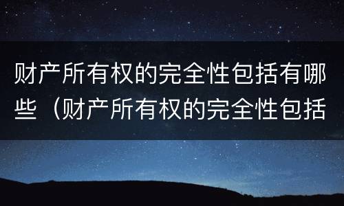财产所有权的完全性包括有哪些（财产所有权的完全性包括有哪些内容）