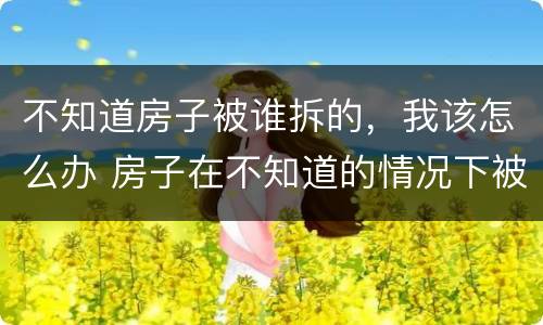 不知道房子被谁拆的，我该怎么办 房子在不知道的情况下被拆