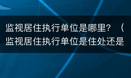 监视居住执行单位是哪里？（监视居住执行单位是住处还是户籍）