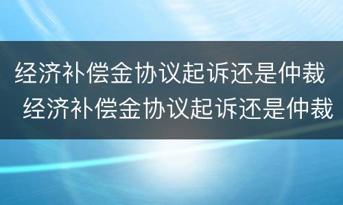 经济补偿金协议起诉还是仲裁 经济补偿金协议起诉还是仲裁起诉