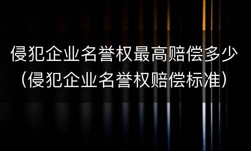 侵犯企业名誉权最高赔偿多少（侵犯企业名誉权赔偿标准）