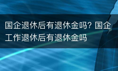 国企退休后有退休金吗? 国企工作退休后有退休金吗