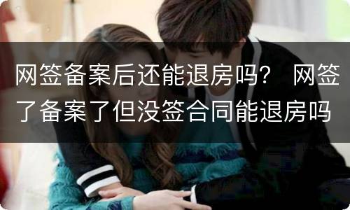 网签备案后还能退房吗？ 网签了备案了但没签合同能退房吗?