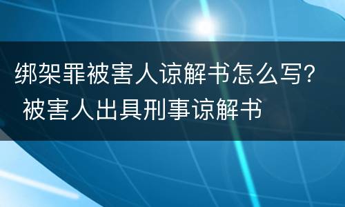 绑架罪被害人谅解书怎么写？ 被害人出具刑事谅解书