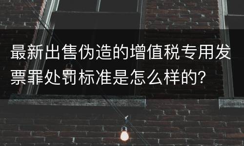 最新出售伪造的增值税专用发票罪处罚标准是怎么样的？
