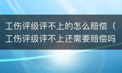 工伤评级评不上的怎么赔偿（工伤评级评不上还需要赔偿吗）