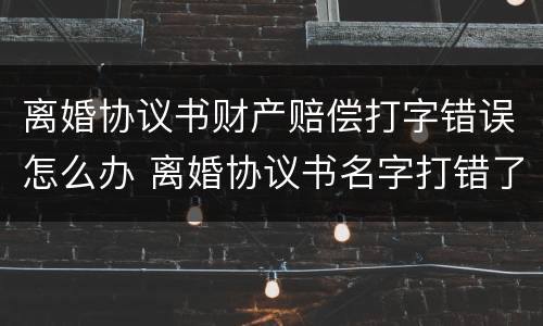 离婚协议书财产赔偿打字错误怎么办 离婚协议书名字打错了怎么办