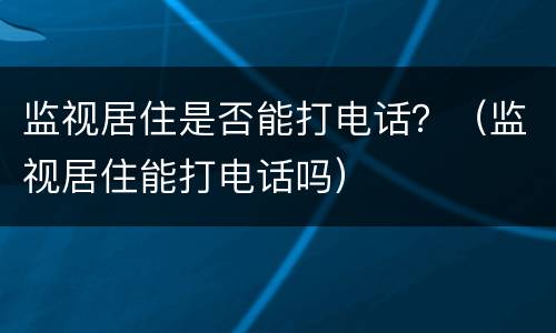 监视居住是否能打电话？（监视居住能打电话吗）