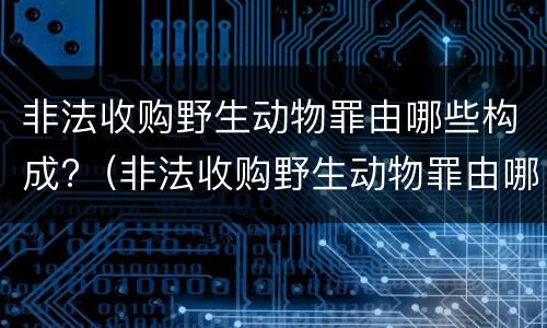 非法收购野生动物罪由哪些构成?（非法收购野生动物罪由哪些构成）