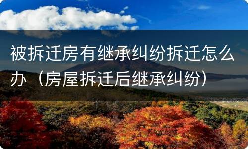 被拆迁房有继承纠纷拆迁怎么办（房屋拆迁后继承纠纷）