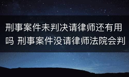 刑事案件未判决请律师还有用吗 刑事案件没请律师法院会判的更重吗