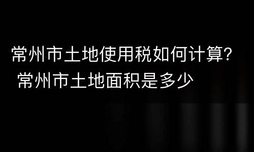常州市土地使用税如何计算？ 常州市土地面积是多少