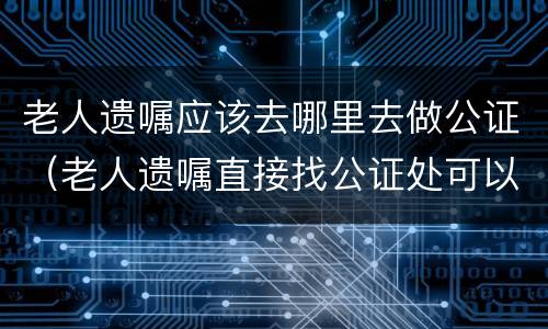 老人遗嘱应该去哪里去做公证（老人遗嘱直接找公证处可以吗）