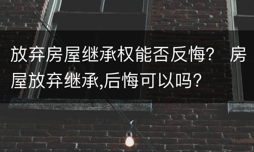 放弃房屋继承权能否反悔？ 房屋放弃继承,后悔可以吗?