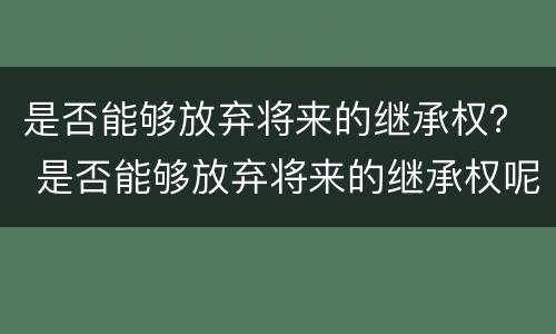 是否能够放弃将来的继承权？ 是否能够放弃将来的继承权呢