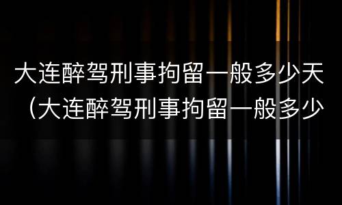 大连醉驾刑事拘留一般多少天（大连醉驾刑事拘留一般多少天判刑）
