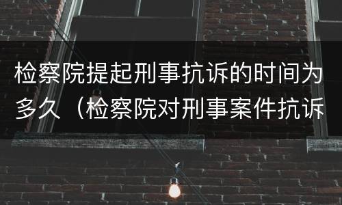 检察院提起刑事抗诉的时间为多久（检察院对刑事案件抗诉的时间）