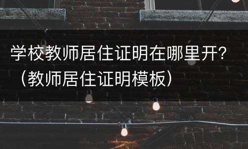 学校教师居住证明在哪里开？（教师居住证明模板）