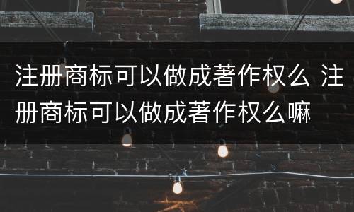 注册商标可以做成著作权么 注册商标可以做成著作权么嘛