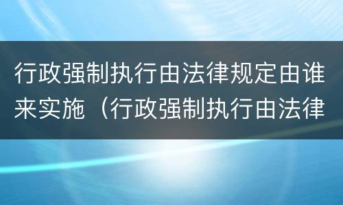 行政强制执行由法律规定由谁来实施（行政强制执行由法律法规设定对吗）