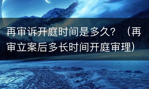 再审诉开庭时间是多久？（再审立案后多长时间开庭审理）