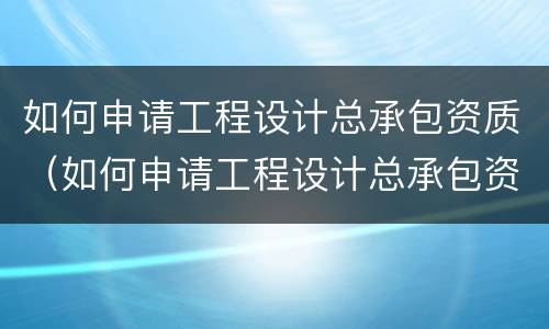 如何申请工程设计总承包资质（如何申请工程设计总承包资质）