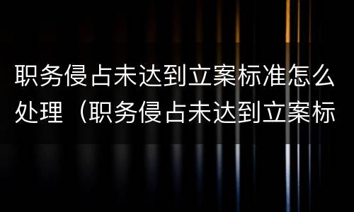 职务侵占未达到立案标准怎么处理（职务侵占未达到立案标准怎么处理呢）