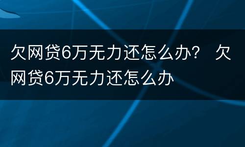 欠网贷6万无力还怎么办？ 欠网贷6万无力还怎么办