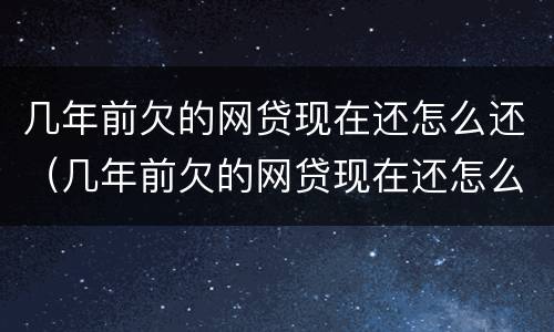 几年前欠的网贷现在还怎么还（几年前欠的网贷现在还怎么还不了）