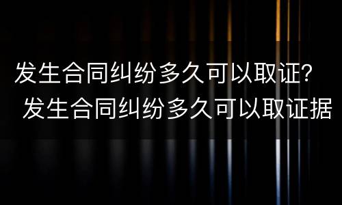 发生合同纠纷多久可以取证？ 发生合同纠纷多久可以取证据