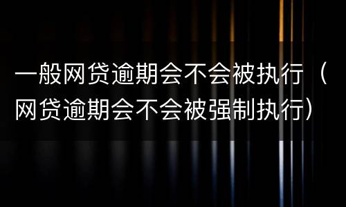 一般网贷逾期会不会被执行（网贷逾期会不会被强制执行）