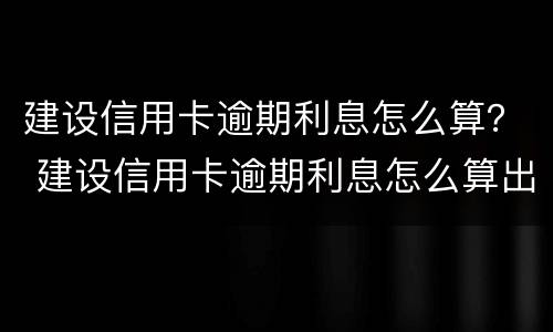 建设信用卡逾期利息怎么算？ 建设信用卡逾期利息怎么算出来的
