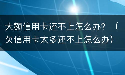 大额信用卡还不上怎么办？（欠信用卡太多还不上怎么办）