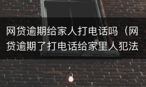 网贷逾期给家人打电话吗（网贷逾期了打电话给家里人犯法吗）