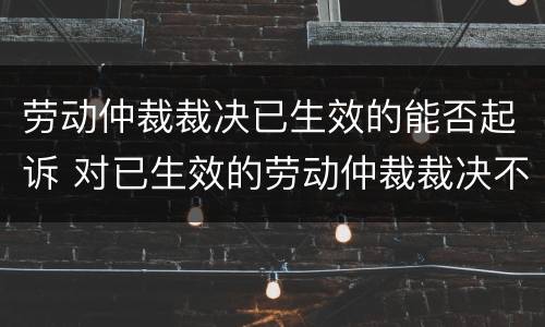 劳动仲裁裁决已生效的能否起诉 对已生效的劳动仲裁裁决不服