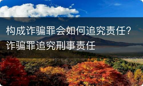 构成诈骗罪会如何追究责任? 诈骗罪追究刑事责任