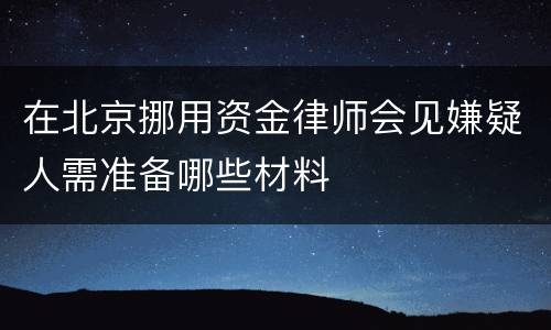 在北京挪用资金律师会见嫌疑人需准备哪些材料