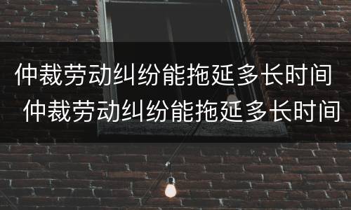 仲裁劳动纠纷能拖延多长时间 仲裁劳动纠纷能拖延多长时间结案
