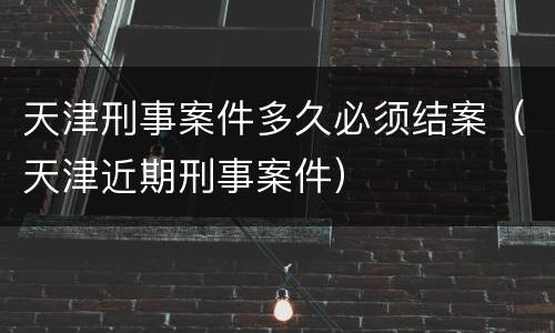 天津刑事案件多久必须结案（天津近期刑事案件）
