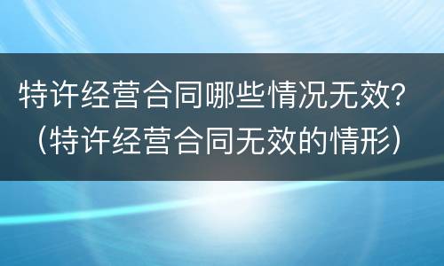 特许经营合同哪些情况无效？（特许经营合同无效的情形）