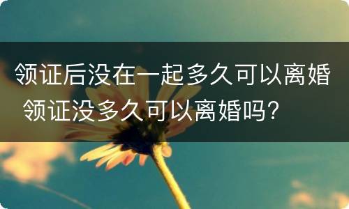 领证后没在一起多久可以离婚 领证没多久可以离婚吗?
