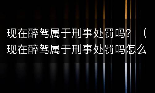 现在醉驾属于刑事处罚吗？（现在醉驾属于刑事处罚吗怎么处理）